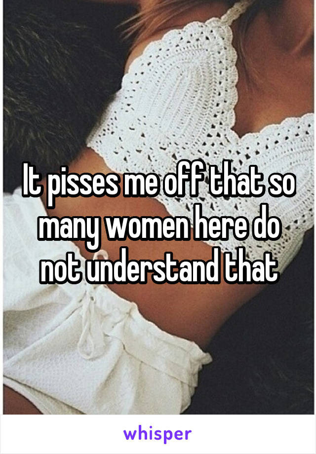 It pisses me off that so many women here do not understand that