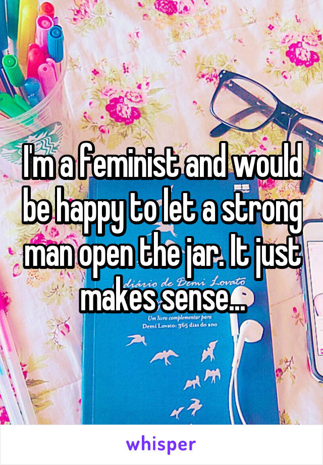 I'm a feminist and would be happy to let a strong man open the jar. It just makes sense...