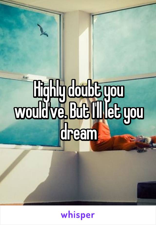 Highly doubt you would've. But I'll let you dream