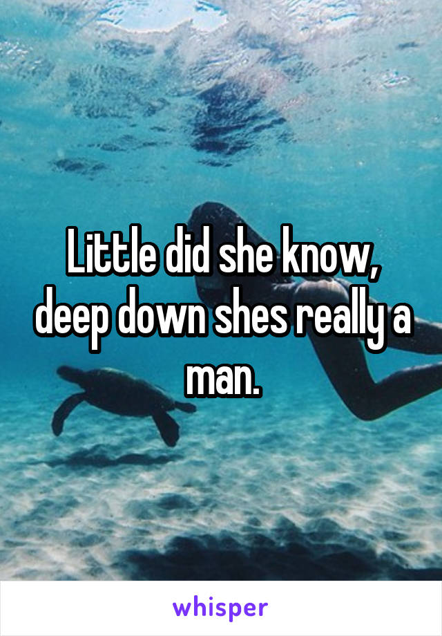 Little did she know, deep down shes really a man.