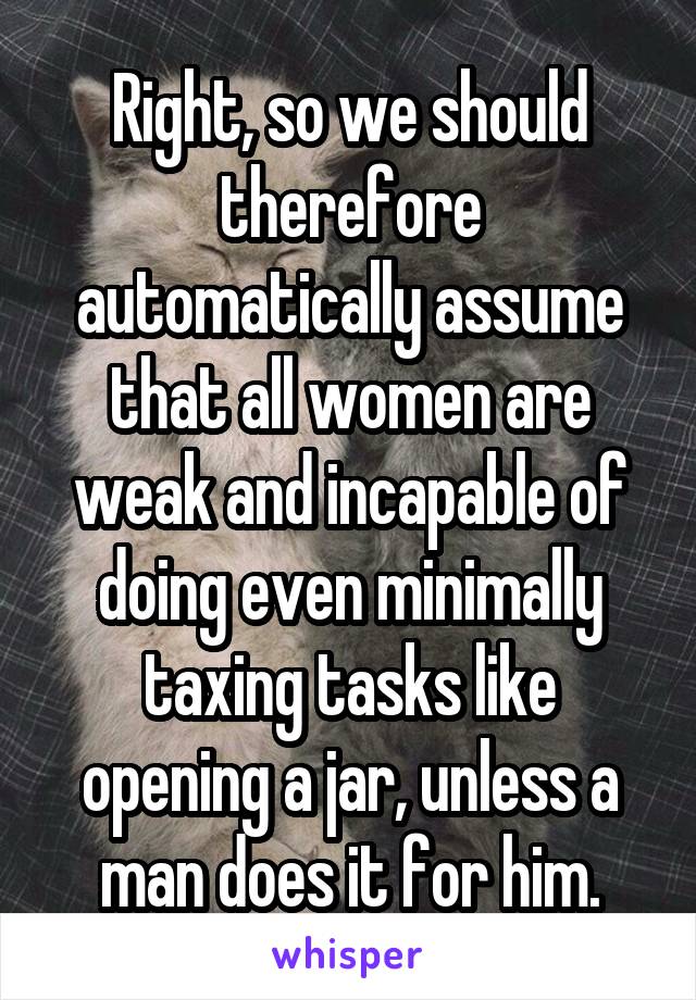 Right, so we should therefore automatically assume that all women are weak and incapable of doing even minimally taxing tasks like opening a jar, unless a man does it for him.