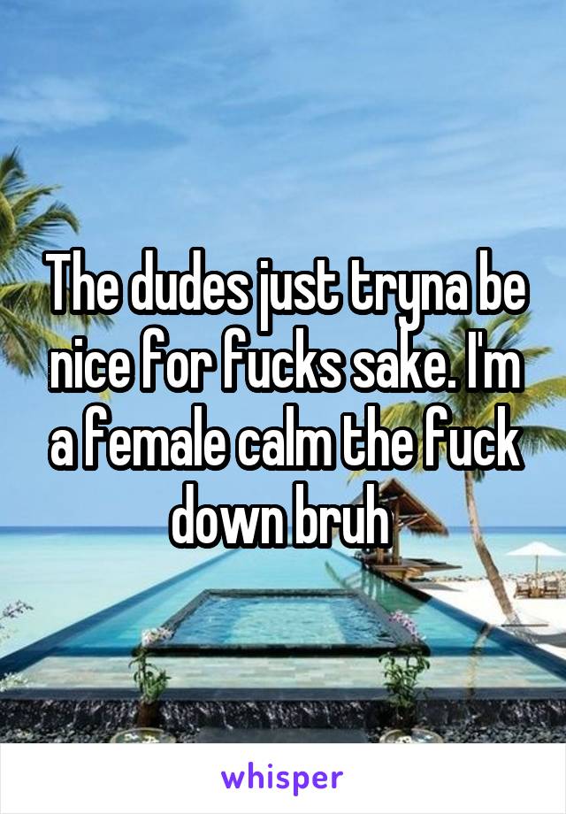 The dudes just tryna be nice for fucks sake. I'm a female calm the fuck down bruh 