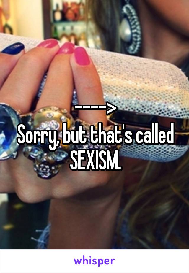 ---->
Sorry, but that's called SEXISM.