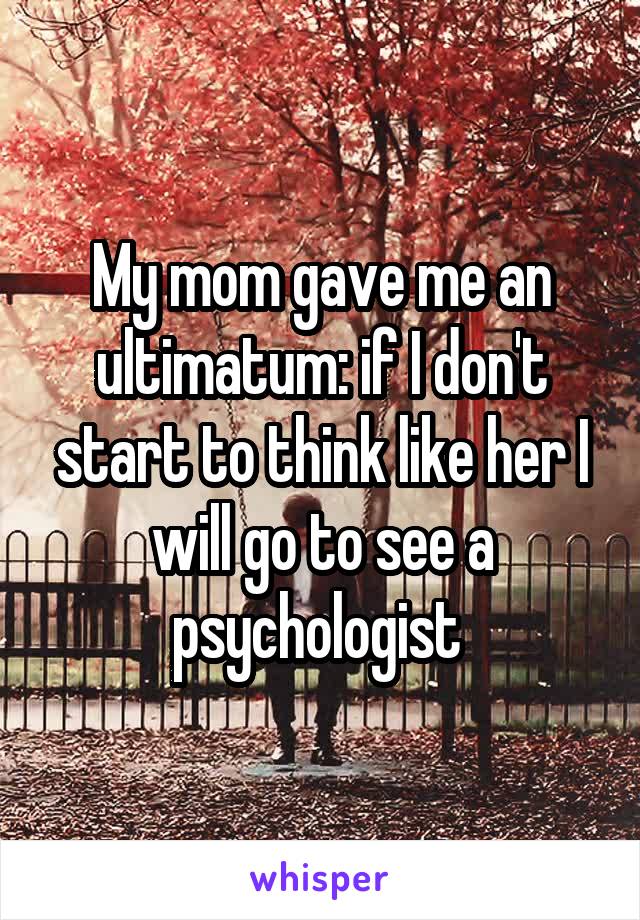 My mom gave me an ultimatum: if I don't start to think like her I will go to see a psychologist 