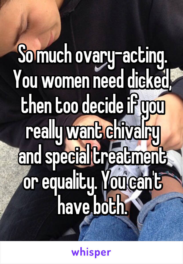 So much ovary-acting. You women need dicked, then too decide if you really want chivalry and special treatment or equality. You can't have both.