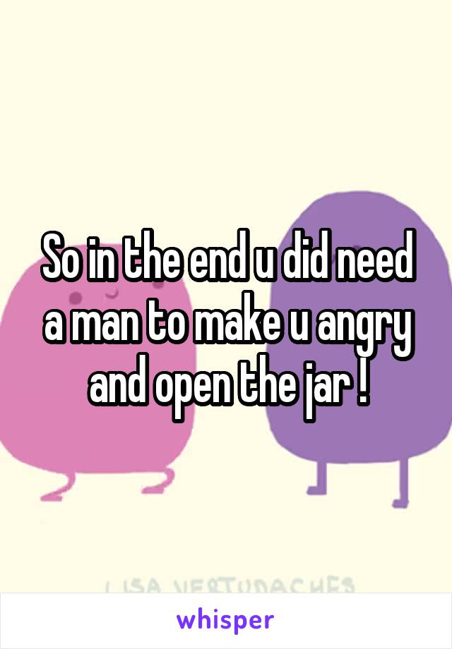 So in the end u did need a man to make u angry and open the jar !