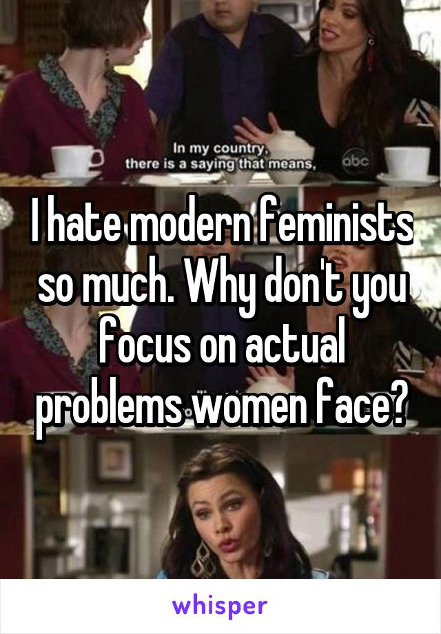 I hate modern feminists so much. Why don't you focus on actual problems women face?