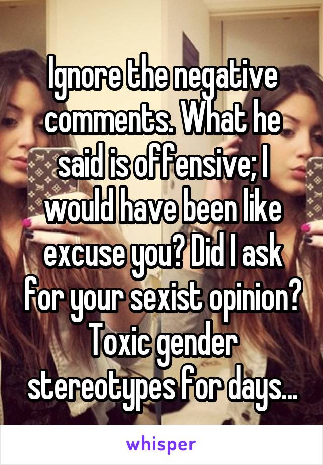 Ignore the negative comments. What he said is offensive; I would have been like excuse you? Did I ask for your sexist opinion? Toxic gender stereotypes for days...