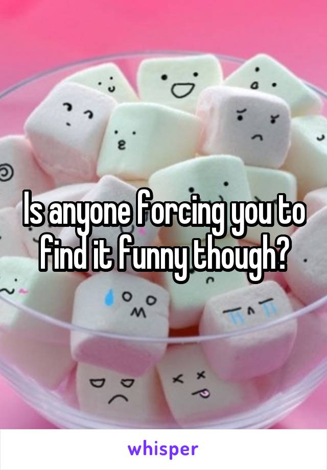 Is anyone forcing you to find it funny though?