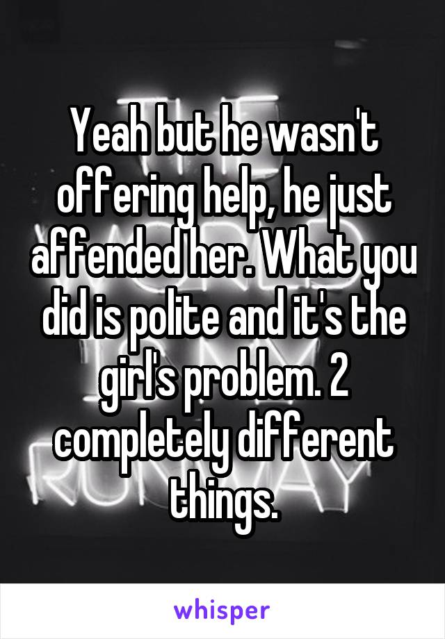 Yeah but he wasn't offering help, he just affended her. What you did is polite and it's the girl's problem. 2 completely different things.