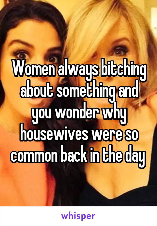 Women always bitching about something and you wonder why housewives were so common back in the day 