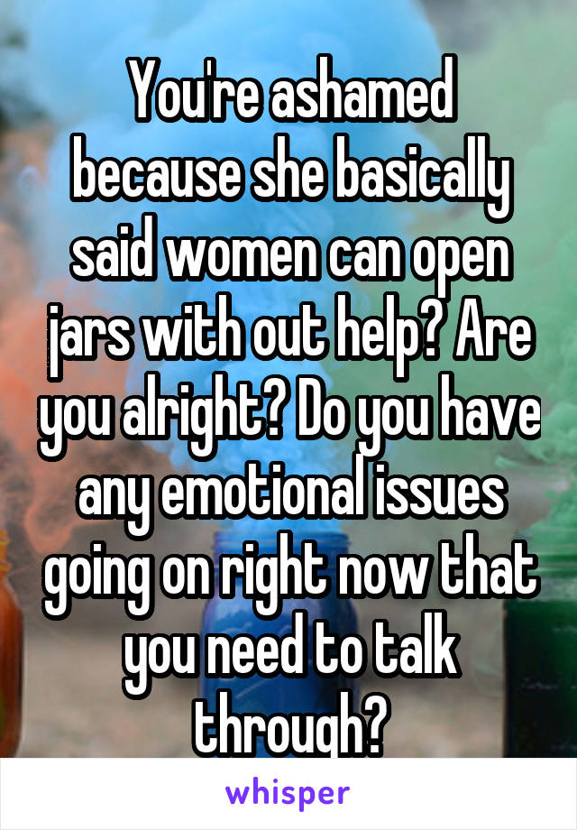 You're ashamed because she basically said women can open jars with out help? Are you alright? Do you have any emotional issues going on right now that you need to talk through?