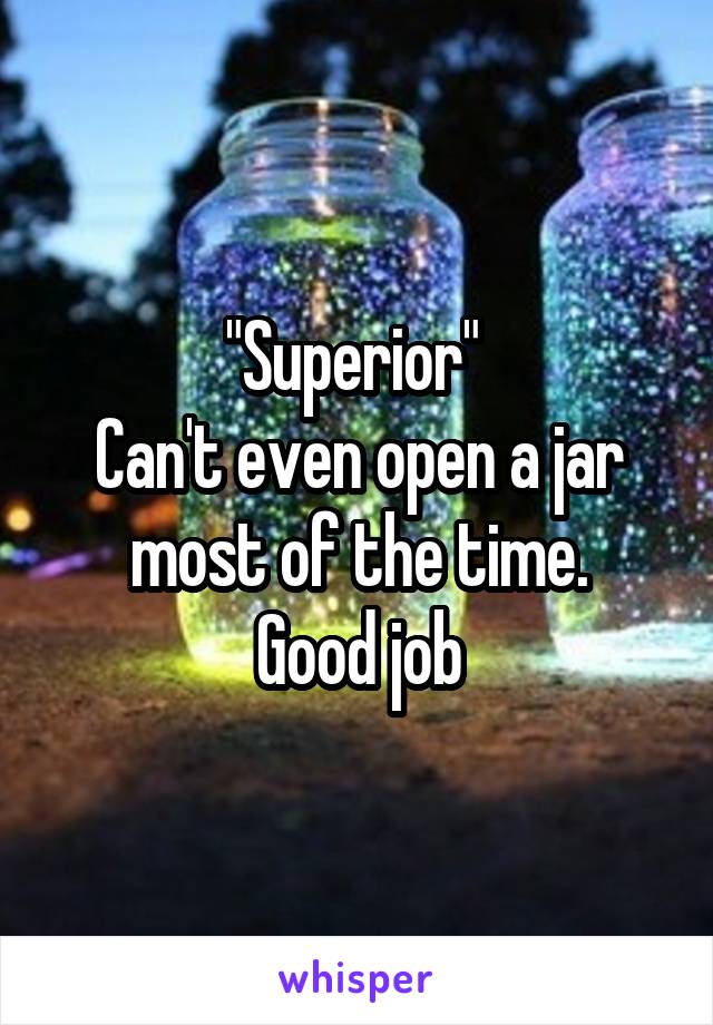 "Superior" 
Can't even open a jar most of the time.
Good job