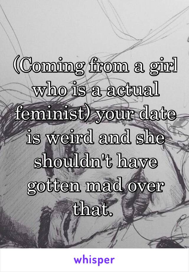 (Coming from a girl who is a actual feminist) your date is weird and she shouldn't have gotten mad over that. 