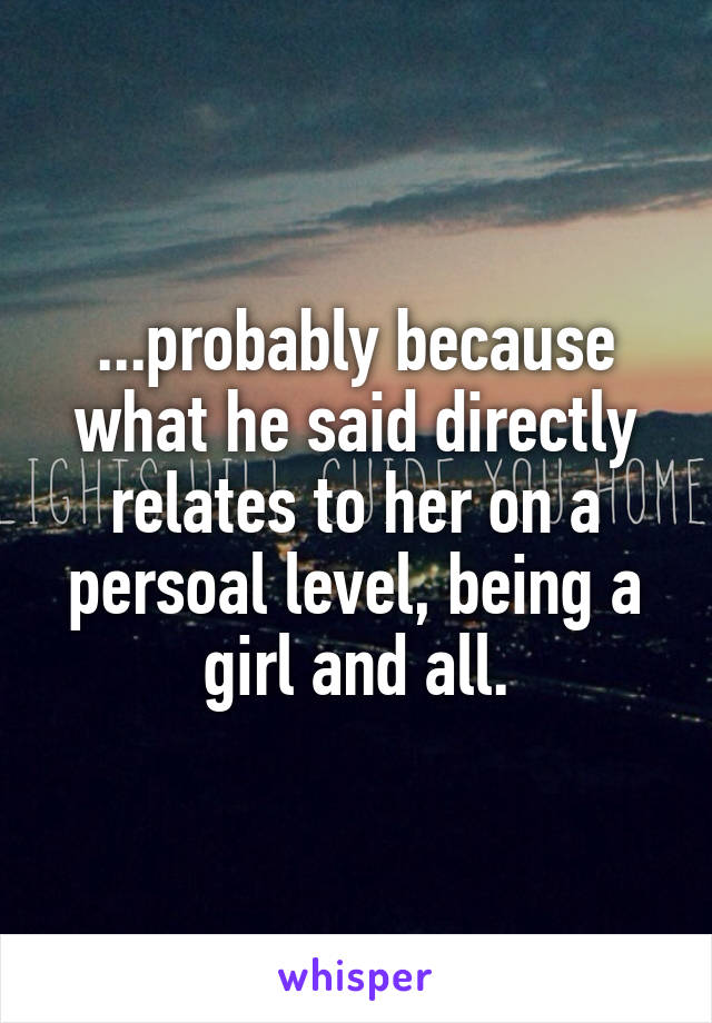 ...probably because what he said directly relates to her on a persoal level, being a girl and all.