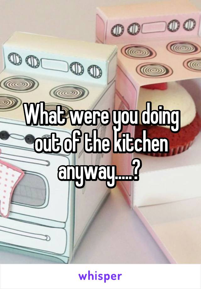 What were you doing out of the kitchen anyway.....? 