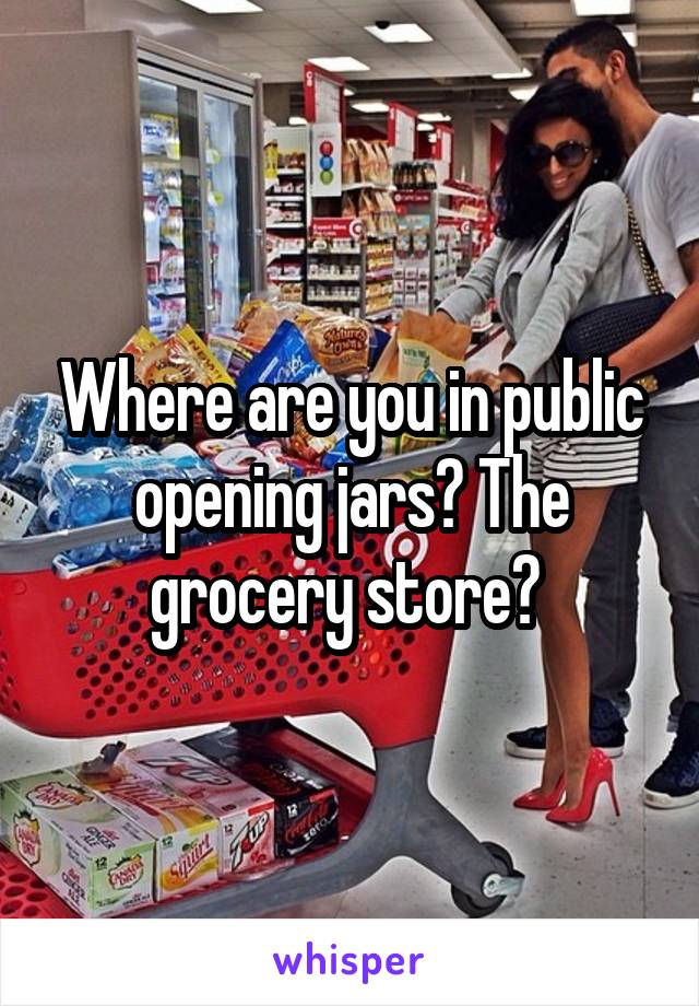 Where are you in public opening jars? The grocery store? 