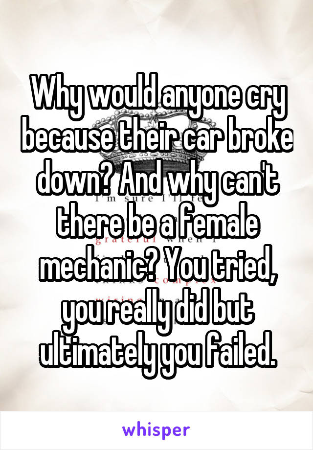 Why would anyone cry because their car broke down? And why can't there be a female mechanic? You tried, you really did but ultimately you failed.