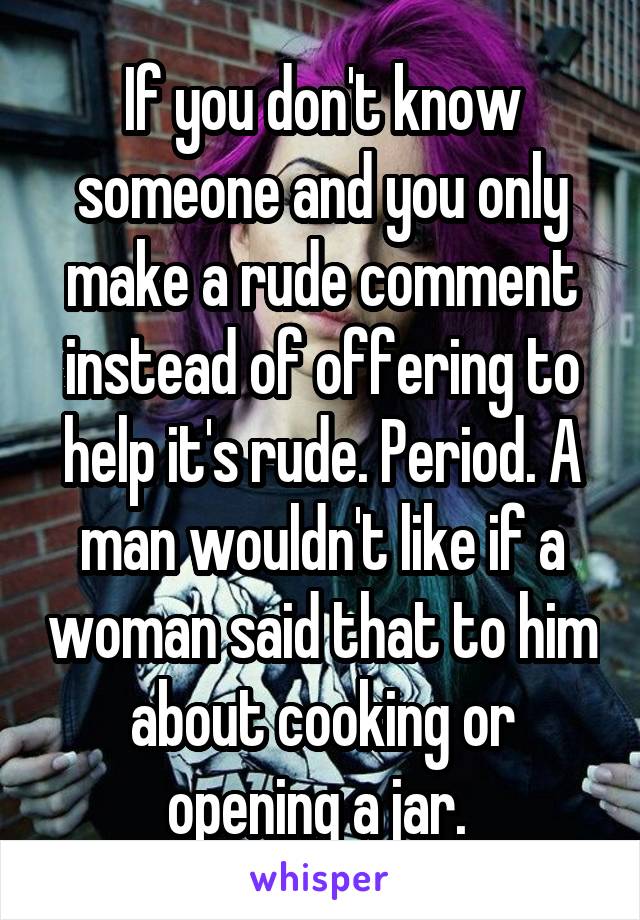 If you don't know someone and you only make a rude comment instead of offering to help it's rude. Period. A man wouldn't like if a woman said that to him about cooking or opening a jar. 