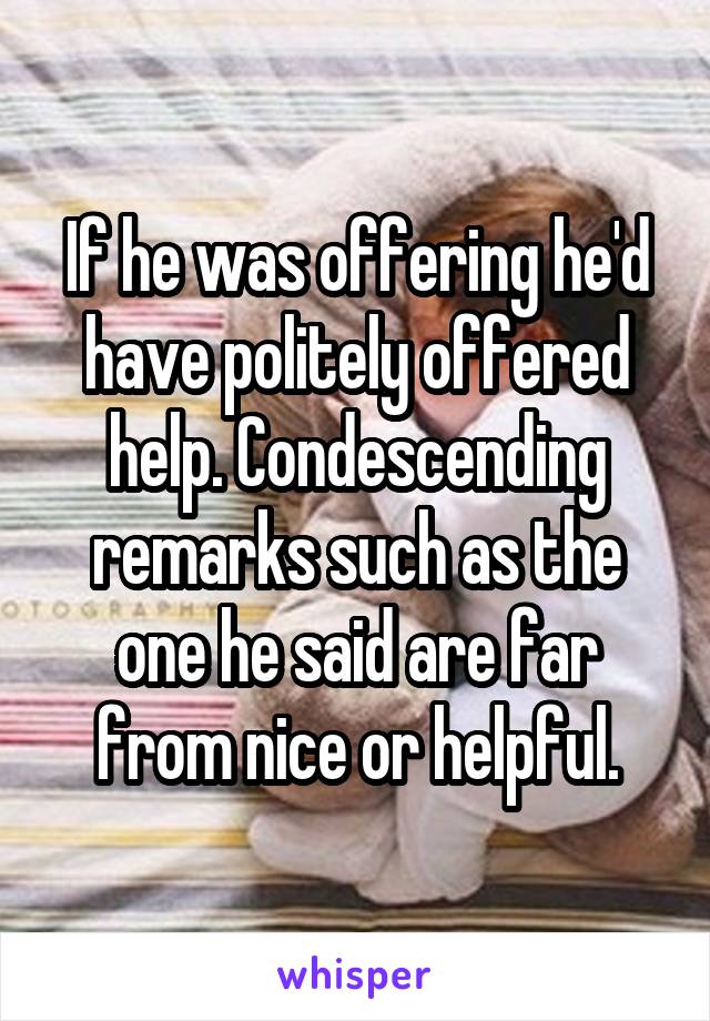 If he was offering he'd have politely offered help. Condescending remarks such as the one he said are far from nice or helpful.