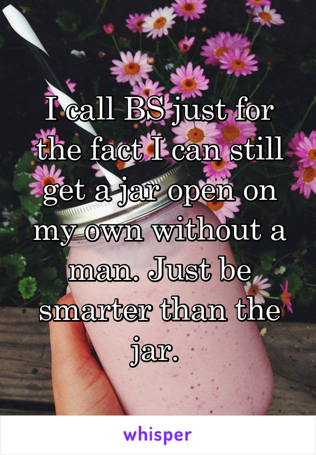 I call BS just for the fact I can still get a jar open on my own without a man. Just be smarter than the jar. 