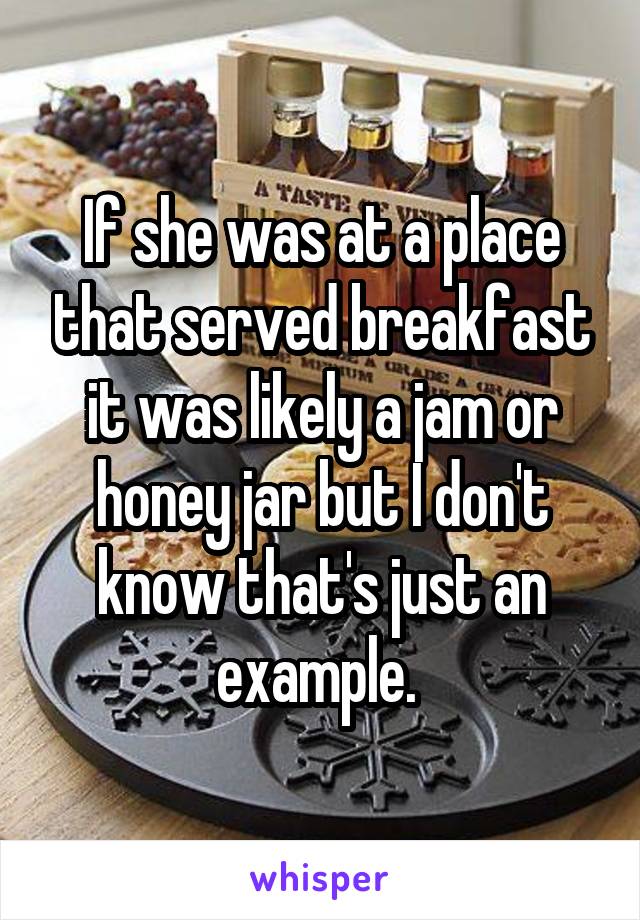 If she was at a place that served breakfast it was likely a jam or honey jar but I don't know that's just an example. 