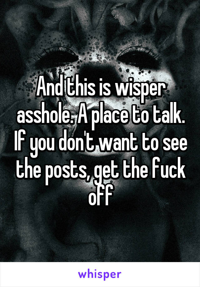 And this is wisper asshole. A place to talk. If you don't want to see the posts, get the fuck off