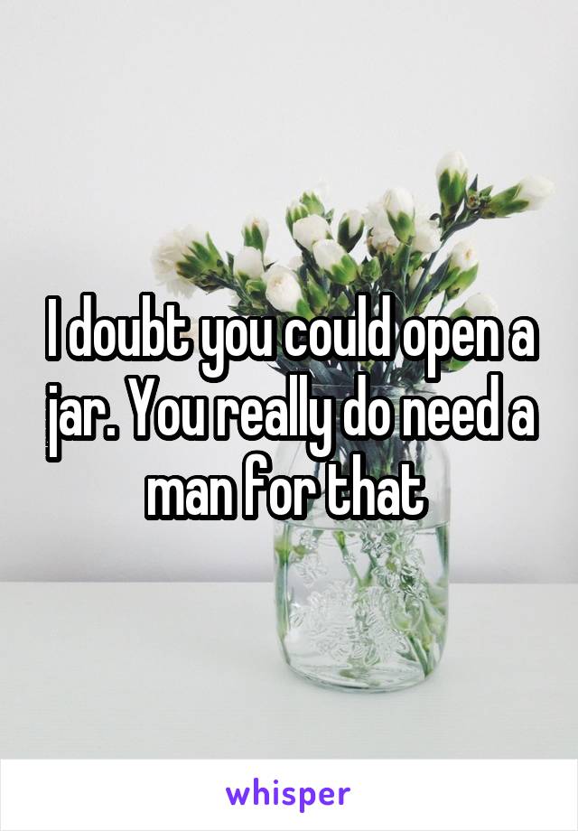 I doubt you could open a jar. You really do need a man for that 