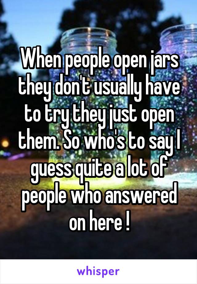 When people open jars they don't usually have to try they just open them. So who's to say I guess quite a lot of people who answered on here !