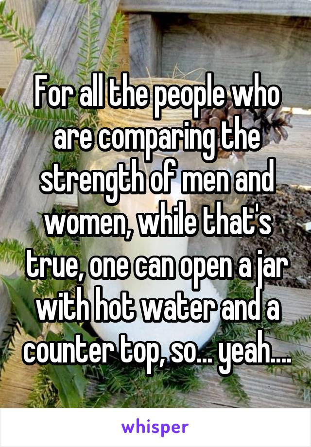 For all the people who are comparing the strength of men and women, while that's true, one can open a jar with hot water and a counter top, so... yeah....