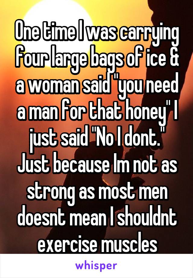 One time I was carrying four large bags of ice & a woman said "you need a man for that honey" I just said "No I dont." Just because Im not as strong as most men doesnt mean I shouldnt exercise muscles