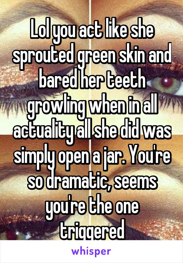 Lol you act like she sprouted green skin and bared her teeth growling when in all actuality all she did was simply open a jar. You're so dramatic, seems you're the one triggered