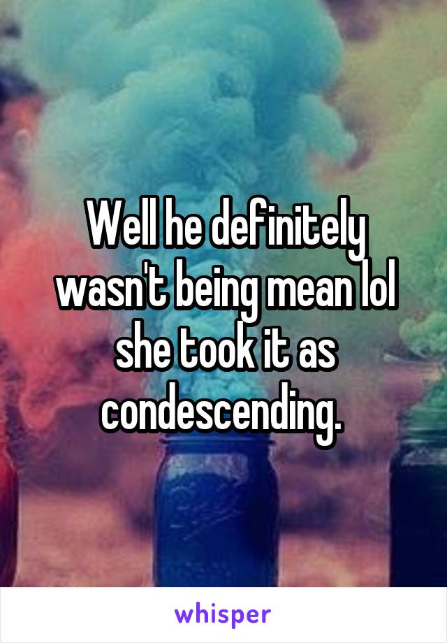 Well he definitely wasn't being mean lol she took it as condescending. 