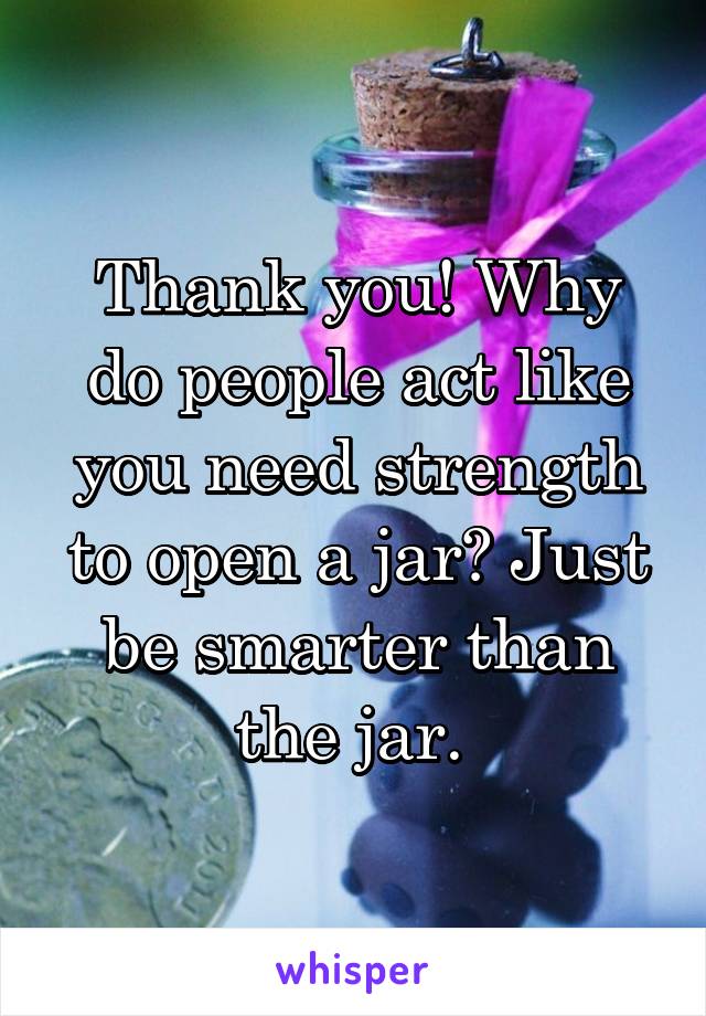 Thank you! Why do people act like you need strength to open a jar? Just be smarter than the jar. 