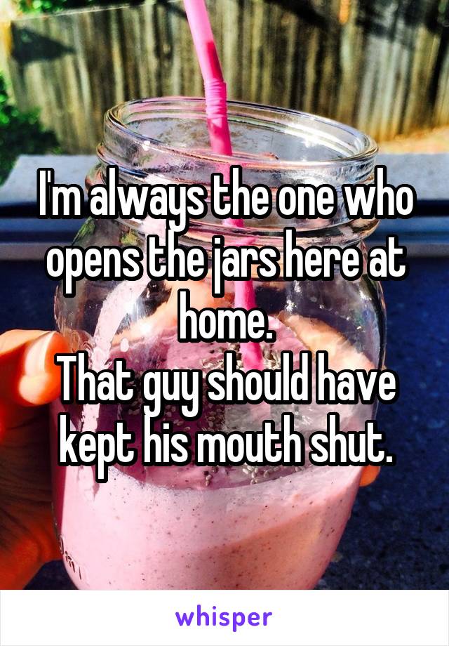 I'm always the one who opens the jars here at home.
That guy should have kept his mouth shut.