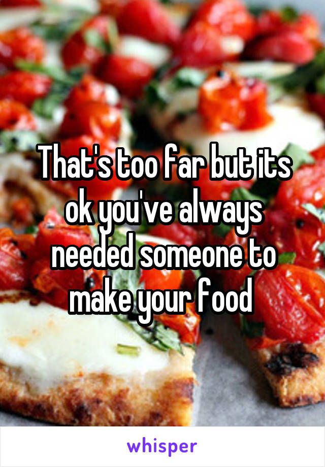 That's too far but its ok you've always needed someone to make your food 