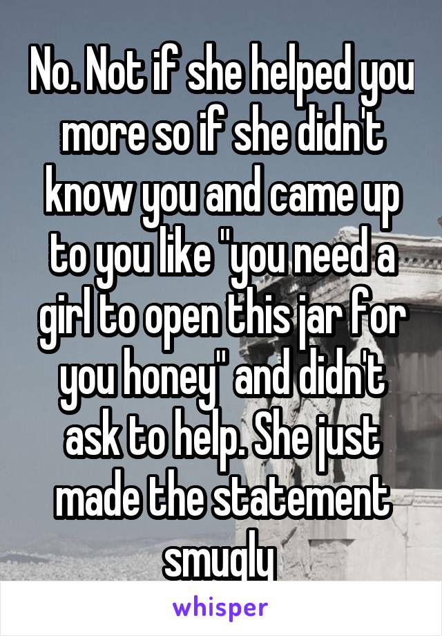 No. Not if she helped you more so if she didn't know you and came up to you like "you need a girl to open this jar for you honey" and didn't ask to help. She just made the statement smugly 