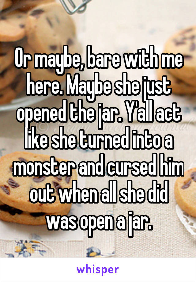 Or maybe, bare with me here. Maybe she just opened the jar. Y'all act like she turned into a monster and cursed him out when all she did was open a jar.