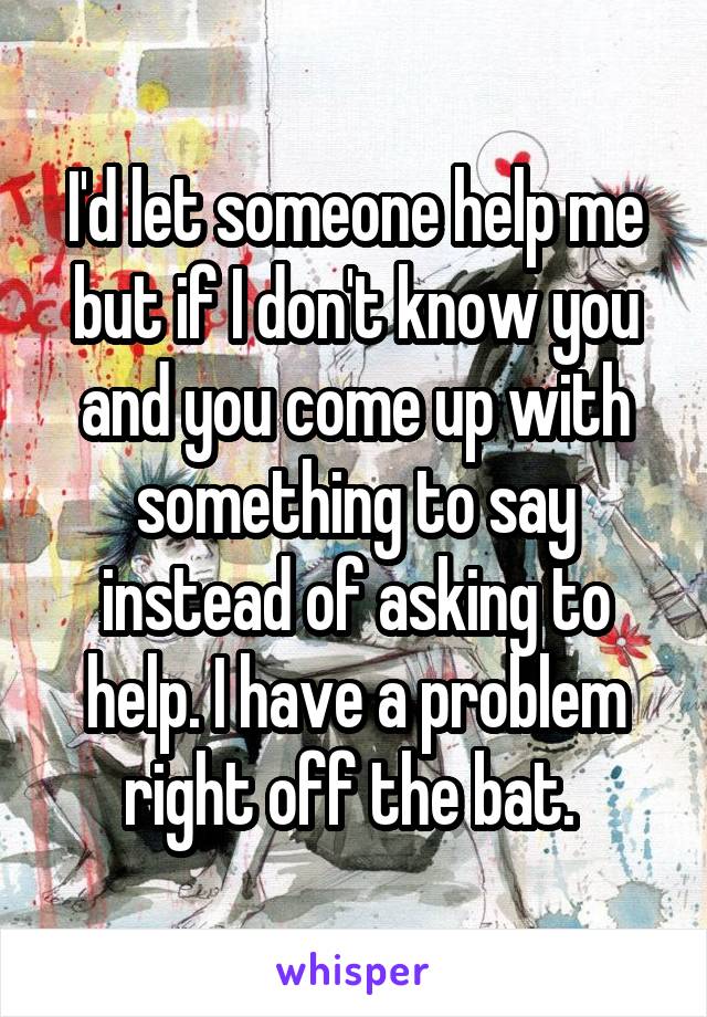 I'd let someone help me but if I don't know you and you come up with something to say instead of asking to help. I have a problem right off the bat. 