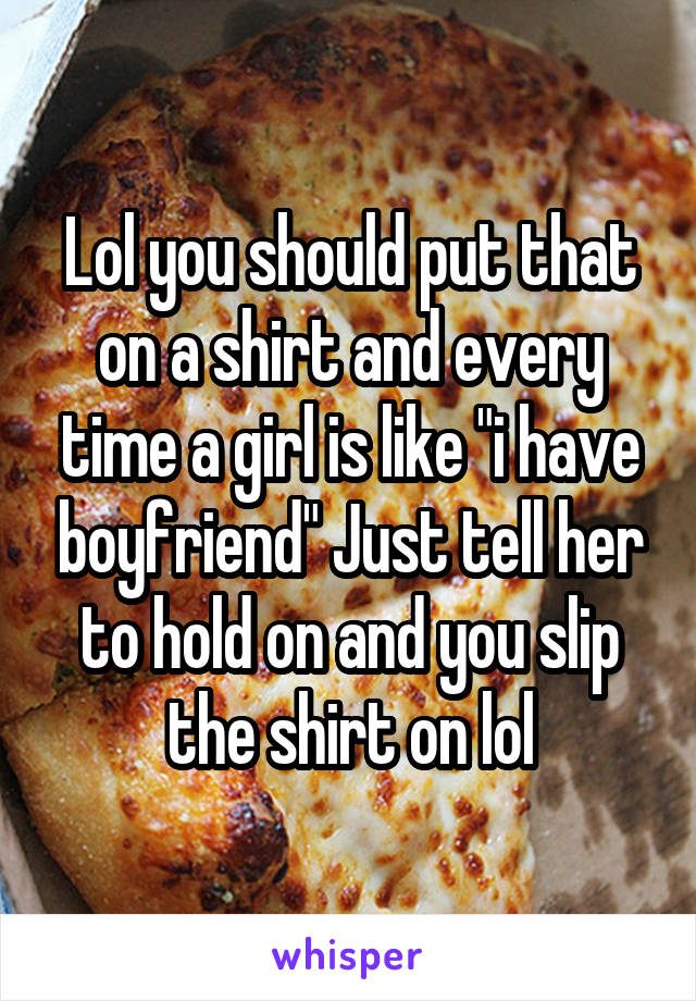 Lol you should put that on a shirt and every time a girl is like "i have boyfriend" Just tell her to hold on and you slip the shirt on lol