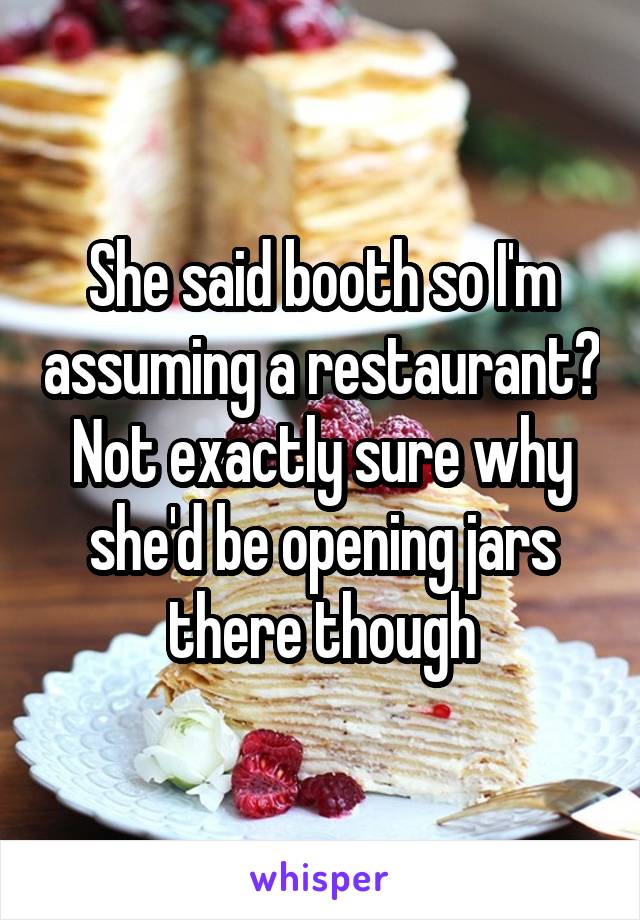 She said booth so I'm assuming a restaurant? Not exactly sure why she'd be opening jars there though