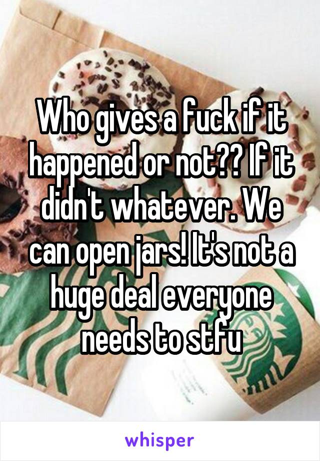 Who gives a fuck if it happened or not?? If it didn't whatever. We can open jars! It's not a huge deal everyone needs to stfu