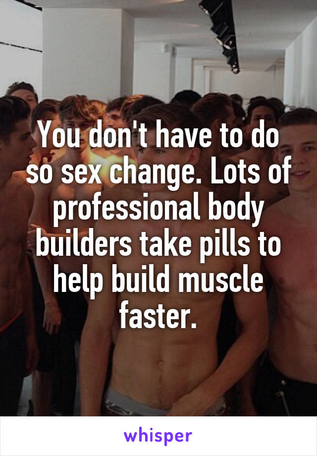 You don't have to do so sex change. Lots of professional body builders take pills to help build muscle faster.