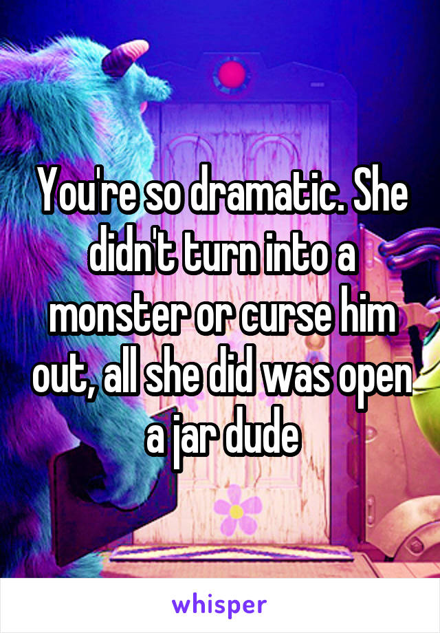 You're so dramatic. She didn't turn into a monster or curse him out, all she did was open a jar dude