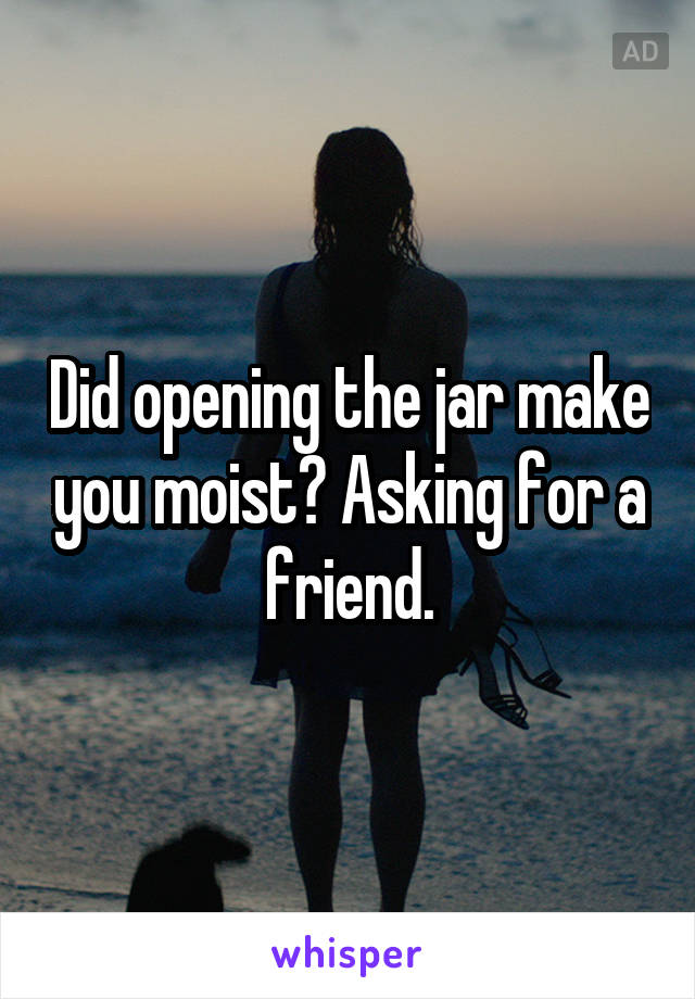 Did opening the jar make you moist? Asking for a friend.