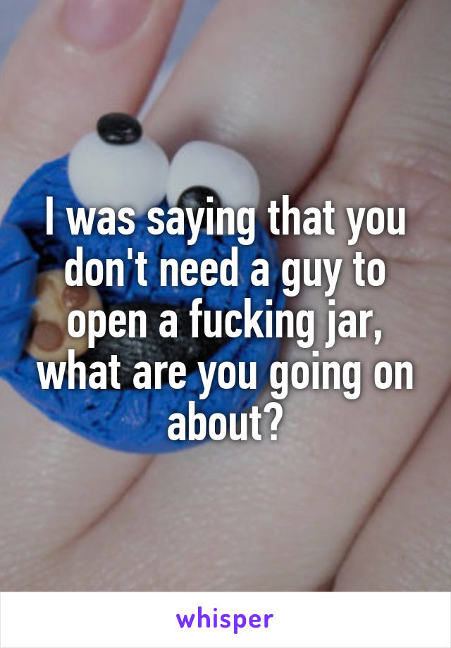 I was saying that you don't need a guy to open a fucking jar, what are you going on about?