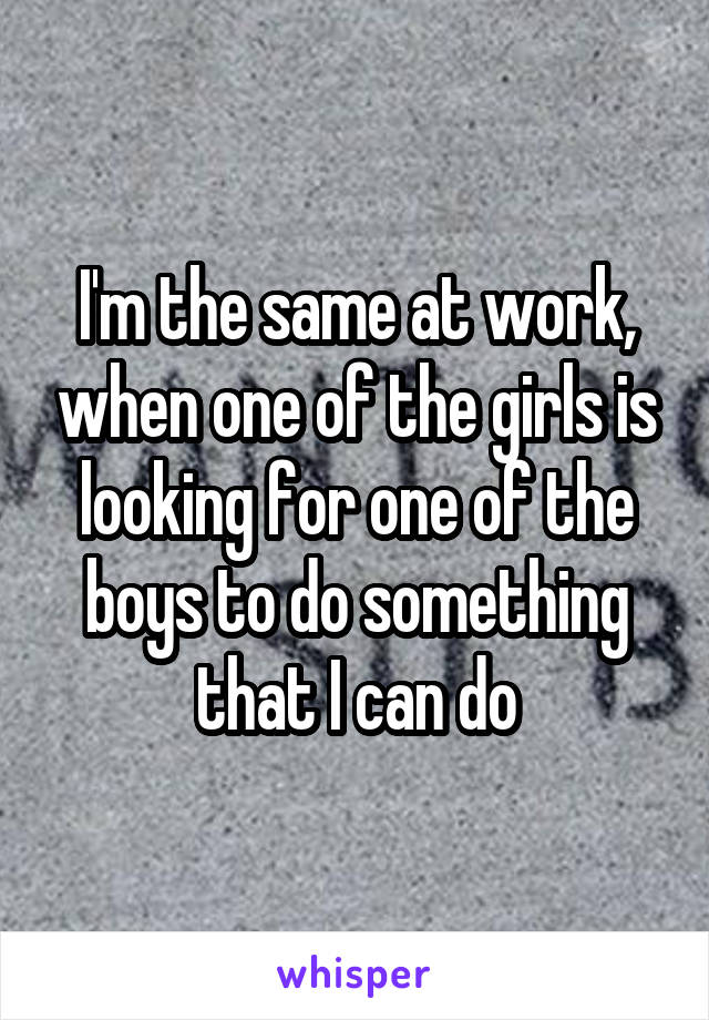 I'm the same at work, when one of the girls is looking for one of the boys to do something that I can do