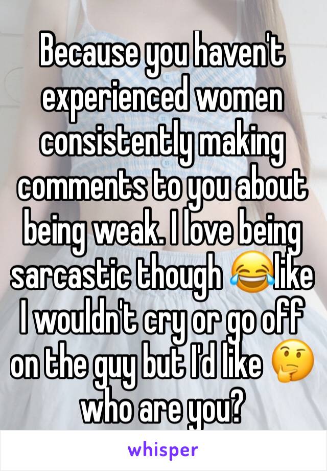 Because you haven't experienced women consistently making comments to you about being weak. I love being sarcastic though 😂like I wouldn't cry or go off on the guy but I'd like 🤔who are you?