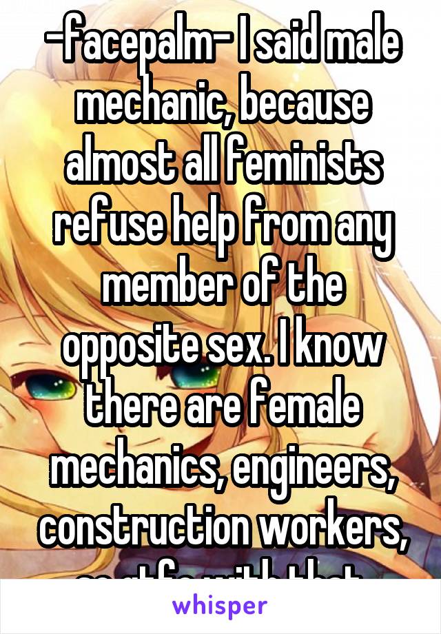 -facepalm- I said male mechanic, because almost all feminists refuse help from any member of the opposite sex. I know there are female mechanics, engineers, construction workers, so gtfo with that.