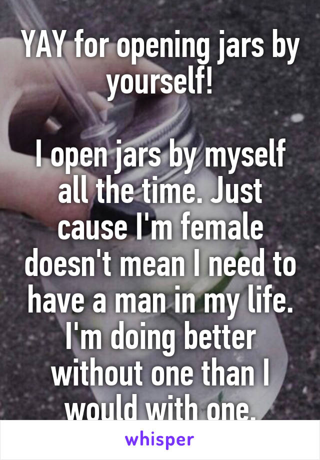 YAY for opening jars by yourself!

I open jars by myself all the time. Just cause I'm female doesn't mean I need to have a man in my life. I'm doing better without one than I would with one.